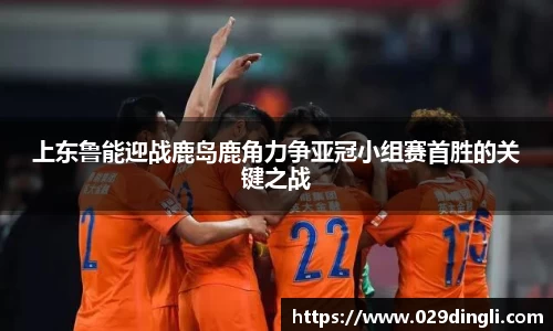上东鲁能迎战鹿岛鹿角力争亚冠小组赛首胜的关键之战